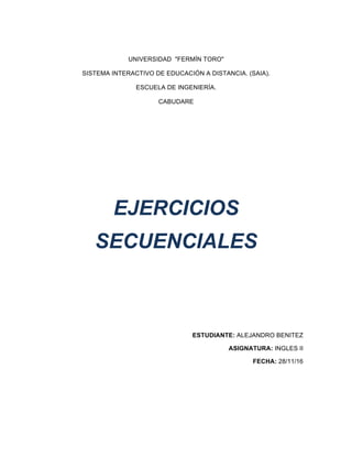  
UNIVERSIDAD    "FERMÍN  TORO"  
SISTEMA  INTERACTIVO  DE  EDUCACIÓN  A  DISTANCIA.  (SAIA).  
ESCUELA  DE  INGENIERÍA.  
CABUDARE  
  
  
  
  
  
EJERCICIOS    
SECUENCIALES  
  
  
  
  
  
ESTUDIANTE:  ALEJANDRO  BENITEZ  
ASIGNATURA:  INGLES  II  
FECHA:  28/11/16  
  
  
  
 