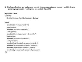 1. Diseñe un algoritmo que reciba como entrada el numero de cedula, el nombre y apellido de una
persona y su profesión y los imprima por pantalla (Valor 1%)
Algoritmo: Datos
Variables
Cedula, Nombre, Apellido, Profesion: Cadena
Inicio
Imprimir(“introduzca nombre”)
Leer(nombre)
Imprimir(“introduzca apellido:”)
Leer(apellido)
Imprimir(“introduzca numero de cedula:”)
Leer(cedula)
Imprimir(“introduzca profesion:”)
Leer(profesion)
Imprimir(“nombre de la personas:”, nombre)
Imprimir(“apellido de la persona:”, apellido)
Imprimir(“cedula de la persona:”, cedula)
Imprimir(“profesion de la persona:”, profesion)
FIN
 