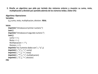 2. Diseñe un algoritmo que pida por teclado dos números enteros y muestre su suma, resta,
multiplicación y división por pantalla además de los números leídos. (Valor 2%)
Algoritmo: Operaciones
Variables
i, j, suma, resta, multiplicacion, division: REAL
Inicio
Imprimir(“introduzca el primer numero:”)
Leer(i)
Imprimir(“introduzca el segundo numero:”)
Leer(j)
suma = i + j
Resta = i – j
Multlipicacion = i * j
Division = i / j
Imprimir(“los numeros dados son”, i, “y”, j)
Imprimir( i, “+”, j, “=“, suma)
Imprimir( i, “-”, j, “=“, resta)
Imprimir( i, “*”, j, “=“, multiplicacion)
Imprimir( i, “/”, j, “=“, division)
FIN
 
