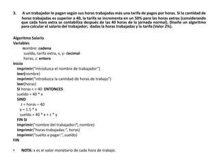 3. A un trabajador le pagan según sus horas trabajadas más una tarifa de pagos por horas. Si la cantidad de
horas trabajadas es superior a 40, la tarifa se incrementa en un 50% para las horas extras (considerando
que cada hora extra se contabiliza después de las 40 horas de la jornada normal). Diseñe un algoritmo
para calcular el salario del trabajador; dadas la horas trabajadas y la tarifa (Valor 2%).
Algoritmo Salario
Variables
nombre: cadena
sueldo, tarifa extra, x, y: decimal
horas, z: entero
Inicio
imprimir(“Introduzca el nombre de trabajador”)
leer(nombre)
imprimir(“introduzca la cantidad de horas de trabajo”)
leer(horas)
SI horas < = 40 ENTONCES
sueldo = 40 * x
SINO
z = horas – 40
y = 1.5 * x
sueldo = 40 * x + z * y
FIN SI
Imprimir(“nombre del trabajador:”, nombre)
Imprimir(“horas trabajadas:”, horas)
Imprimir(“suelto a pagar:”, sueldo)
FIN
• NOTA: x es el valor monetario de cada hora de trabajo.
 