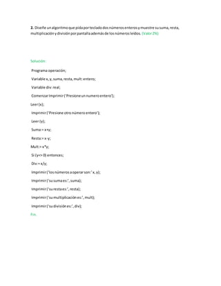 2. Diseñe unalgoritmoque pidaportecladodosnúmerosenterosymuestre susuma,resta,
multiplicaciónydivisiónporpantallaademásde losnúmerosleídos. (Valor2%)
Solución:
Programa operación;
Variable x,y,suma,resta,mult:entero;
Variable div:real;
ComenzarImprimir(‘Presioneunnumeroentero’);
Leer(x);
Imprimir(‘Presione otro númeroentero’);
Leer (y);
Suma:= x+y;
Resta:= x-y;
Mult:= x*y;
Si (y<> 0) entonces;
Div:= x/y;
Imprimir(‘losnúmerosaoperarson:’x,y);
Imprimir(‘susumaes:’,suma);
Imprimir(‘surestaes:’,resta);
Imprimir(‘sumultiplicaciónes:’,mult);
Imprimir(‘sudivisiónes:’,div);
Fin.
 