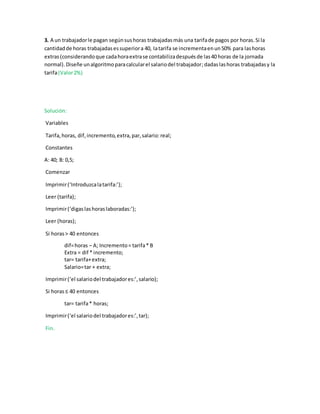 3. A un trabajadorle pagan segúnsushoras trabajadasmás una tarifade pagos por horas.Si la
cantidadde horas trabajadasessuperiora 40, latarifa se incrementaenun50% para lashoras
extras(considerandoque cadahoraextrase contabilizadespuésde las40 horas de la jornada
normal).Diseñe unalgoritmoparacalcularel salariodel trabajador;dadaslashoras trabajadasy la
tarifa(Valor2%)
Solución:
Variables
Tarifa,horas, dif,incremento,extra,par,salario:real;
Constantes
A: 40; B: 0,5;
Comenzar
Imprimir(‘Introduzcalatarifa:’);
Leer (tarifa);
Imprimir(‘digaslashoraslaboradas:’);
Leer (horas);
Si horas> 40 entonces
dif=horas – A; Incremento= tarifa* B
Extra = dif * incremento;
tar= tarifa+extra;
Salario=tar + extra;
Imprimir(‘el salariodel trabajadores:’,salario);
Si horas≤ 40 entonces
tar= tarifa* horas;
Imprimir(‘el salariodel trabajadores:’,tar);
Fin.
 