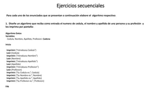 Ejercicios secuenciales
1. Diseñe un algoritmo que reciba como entrada el numero de cedula, el nombre y apellido de una persona y su profesión y
los imprima por pantalla:
Algoritmo Datos
Variables
Cedula, Nombre, Apellido, Profesion: Cadena
Inicio
Imprimir (“Introduzca Cedula”)
Leer (Cedula)
Imprimir (“Introduzca Nombre”)
Leer (Nombre)
Imprimir (“Introduzca Apellido”)
Leer (Apellido)
Imprimir (“Introduzca Profesion”)
Leer (Profesion)
Imprimir (“Su Cedula es:”, Cedula)
Imprimir (“Su Nombre es:”, Nombre)
Imprimir (“Su Apellido es:”, Apellido)
Imprimir (“Su Profesion es:”, Profesion)
FIN
Para cada uno de los enunciados que se presentan a continuación elabore el algoritmo respectivo:
 