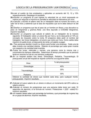 LOGICA DE LA PROGRAMACION 1AM ENERGIA 2015
CECILIA RUIZ CASTRO Página 3
19.-Leer el sueldo de tres empleados y aplicarles un aumento del 10, 12 y 15%
respectivamente. Desplegar el resultado.
20.-Escribir un programa al cual ingrese la velocidad de un móvil expresada en
metros por segundo e imprima en pantalla la velocidad en kilómetros por hora.
21.-Calcular y escribir el salario neto de un trabajador dado el número de horas y el
valor de la hora y sabiendo que la tasa de impuestos que se le debe deducir es del
2%.
22.-Diseñar un programa que lea el peso de un hombre en libras y nos devuelva su
peso en kilogramos y gramos.-Nota: una libra equivale a 0.453592 kilogramos.
Imprimir resultado.
23.-Escribir un programa que calcule el salario de un trabajador de la manera
siguiente. El trabajador cobra un precio fijo por hora y se le descuento el 10% en
concepto de impuesto sobre la renta. El programa debe pedir el nombre del
trabajador, las horas trabajadas y el precio que cobra por hora. Como salida debe
imprimir el sueldo bruto, el descuento de renta y el salario a pagar.
24.- Tres personas deciden invertir su dinero para fundar una empresa. Cada una de
ellas invierte una cantidad distinta. Obtener el porcentaje que cada quien invierte
con respecto a la cantidad total invertida.
25.-Todos los lunes, miércoles y viernes, una persona corre la misma ruta y
cronometra los tiempos obtenidos. Determinar el tiempo promedio que la persona
tarda en recorrer la ruta en una semana cualquiera.
26.-En un hospital existen tres áreas: Ginecología, Pediatría, Traumatología. El
presupuesto anual del hospital se reparte conforme a la siguiente tabla:
Área:
% del presupuesto:
Ginecología 40%
Traumatología
30%
Pediatría
30%
Obtener la cantidad de dinero que recibirá cada área, para cualquier monto
presupuestal.- Imprimir resultado.
27.-Calcular el nuevo salario de un obrero si obtuvo un incremento del 25% sobre su
salario anterior.
28.-Calcular el número de pulsaciones que una persona debe tener por cada 10
segundos de ejercicio, si la fórmula es: numero. Pulsaciones = (220 - edad)/10.-
Imprimir resultado.
29.-Un maestro desea saber qué porcentaje de hombres y qué porcentaje de mujeres hay
en un grupo de alumnos. Imprimir resultado.
 