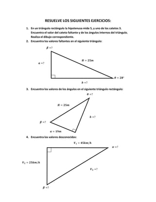RESUELVE LOS SIGUIENTES EJERCICIOS:
1. En un triángulo rectángulo la hipotenusa mide 5, y uno de los catetos 3.
   Encuentra el valor del cateto faltante y de los ángulos internos del triángulo.
   Realiza el dibujo correspondiente.
2. Encuentra los valores faltantes en el siguiente triángulo:




3. Encuentra los valores de los ángulos en el siguiente triángulo rectángulo:




4. Encuentra los valores desconocidos:
 
