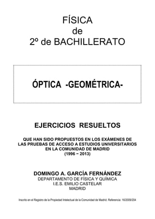 FÍSICA
de
2º de BACHILLERATO
ÓPTICA -GEOMÉTRICA-
EJERCICIOS RESUELTOS
QUE HAN SIDO PROPUESTOS EN LOS EXÁMENES DE
LAS PRUEBAS DE ACCESO A ESTUDIOS UNIVERSITARIOS
EN LA COMUNIDAD DE MADRID
(1996 − 2013)
DOMINGO A. GARCÍA FERNÁNDEZ
DEPARTAMENTO DE FÍSICA Y QUÍMICA
I.E.S. EMILIO CASTELAR
MADRID
Inscrito en el Registro de la Propiedad Intelectual de la Comunidad de Madrid. Referencia: 16/2009/204
 