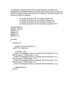 2- El Gobierno después de tres años, decide aumentar el sueldo a los
trabajadores de la Universidades, pero pone como condición que el mismo se
hara de acuerdo al tiempo de servicio en la institucion, para este aumento se
tomara en cuenta lo siguiente:
a) Tiempo de servicio de 1 a 5 años; aumento 3%
b) Tiempo de servicio de 5 a 10 años; aumento 5%
c) Tiempo de servicio de 10 a 20 años; aumento 8%
d) Tiempo de servicio de 20 o mas años; aumento 12%*/
#include<stdlib.h>
#include <stdio.h>
#define a 3
#define b 5
#define c 8
#define d 12
int main()
{
int tiempo=0;
printf("t Tiempo de servicio: ");
scanf( "%d", &tiempo );
if ( tiempo > 20 )
printf( "t el trabajador recibe un aumento del %d Porciento n",d );
else if ( tiempo > 10 && tiempo <= 20 )
printf( "t el trabajador recibe un aumento del %d Porciento n",c );
else if ( tiempo > 5 && tiempo <=10 )
printf( "t el trabajador recibe un aumento del %d Porciento n",b );
else if ( tiempo > 0 && tiempo <=5 )
printf( "t el trabajador recibe un aumento del %d Porciento n",a );
system("pause");
return 0;
}
 