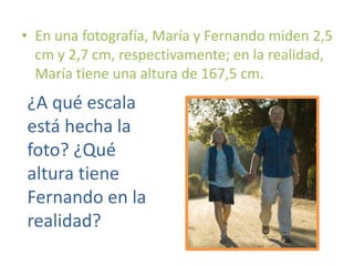 • En una fotografía, María y Fernando miden 2,5
cm y 2,7 cm, respectivamente; en la realidad,
María tiene una altura de 167,5 cm.
¿A qué escala
está hecha la
foto? ¿Qué
altura tiene
Fernando en la
realidad?
