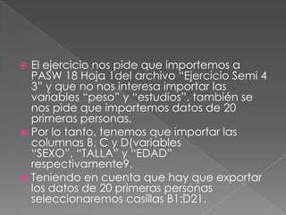  El ejercicio nos pide que importemos a
  PASW 18 Hoja 1del archivo “Ejercicio Semi 4
  3” y que no nos interesa importar las
  variables “peso” y “estudios”. también se
  nos pide que importemos datos de 20
  primeras personas.
 Por lo tanto, tenemos que importar las
  columnas B, C y D(variables
  “SEXO”, “TALLA” y “EDAD”
  respectivamente9.
 Teniendo en cuenta que hay que exportar
  los datos de 20 primeras personas
  seleccionaremos casillas B1:D21.
 