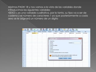 Abrimos PASW 18 y nos vamos a la vista de las variables donde
introducimos las siguientes variables:
•SEXO→ es una variable cualitativa, por lo tanto, su tipo va a ser de
cadena y el número de caracteres 1 ya que posteriormente a cada
sexo se le asignará un número de un dígito
 