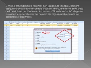 El mismo procedimiento haremos con las demás variable , siempre
asegurándonos si es una variable cualitativa o cuantitativa. En el caso
de la variable cuantitativa en la columna “Tipo de variable” elegimos
numérica y dependiendo del número de dígitos establecemos los
caracteres y decimales
 