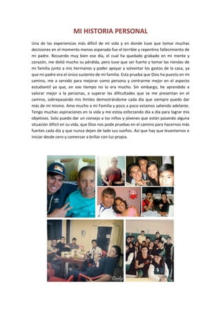MI HISTORIA PERSONAL
Una de las experiencias más difícil de mi vida y en donde tuve que tomar muchas
decisiones en el momento menos esperado fue el terrible y repentino fallecimiento de
mi padre. Recuerdo muy bien ese día, el cual ha quedado grabado en mi mente y
corazón, me dolió mucho su pérdida, pero tuve que ser fuerte y tomar las riendas de
mi familia junto a mis hermanos y poder apoyar a solventar los gastos de la casa, ya
que mi padre era el único sustento de mi familia. Esta prueba que Dios ha puesto en mi
camino, me a servido para mejorar como persona y centrarme mejor en el aspecto
estudiantil ya que, en ese tiempo no lo era mucho. Sin embargo, he aprendido a
valorar mejor a la personas, a superar las dificultades que se me presentan en el
camino, sobrepasando mis límites demostrándome cada día que siempre puedo dar
más de mí mismo. Amo mucho a mi Familia y poco a poco estamos saliendo adelante.
Tengo muchas aspiraciones en la vida y me estoy esforzando día a día para lograr mis
objetivos. Solo puedo dar un consejo a los niños y jóvenes que están pasando alguna
situación difícil en su vida, que Dios nos pode pruebas en el camino para hacernos más
fuertes cada día y que nunca dejen de lado sus sueños. Así que hay que levantarnos e
iniciar desde cero y comenzar a brillar con luz propia.
 