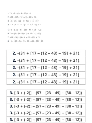 1. 7 – [-5 + (2 – 9 + 13) – 25]
2. -{31 + [17 – (12 – 43) – 19] + 21}
3. 18 + {26 – [35 – (1 –13)] + 14} + 67
4. -1 + {-1 + 1 – 1 – [ 1 – 1 + (1 – 1)} + 1
5. [-3 + (-2)] – {57 – [23 – 49] + [38 – 12]}
6. 74 – {(3 + 34 – 1) + (5 + 11 +17) – 50}
7. -(31 + 16) + {4 – [6 + (37 – 69)] + 75}
8. 15 + [(27 – 3) + (9 + 85) – (44 – 22)] - 85
2. -{31 + [17 – (12 – 43) – 19] + 21}
2. -{31 + [17 – (12 – 43) – 19] + 21}
2. -{31 + [17 – (12 – 43) – 19] + 21}
2. -{31 + [17 – (12 – 43) – 19] + 21}
2. -{31 + [17 – (12 – 43) – 19] + 21}
3. [-3 + (-2)] – {57 – [23 – 49] + [38 – 12]}
3. [-3 + (-2)] – {57 – [23 – 49] + [38 – 12]}
3. [-3 + (-2)] – {57 – [23 – 49] + [38 – 12]}
3. [-3 + (-2)] – {57 – [23 – 49] + [38 – 12]}
3. [-3 + (-2)] – {57 – [23 – 49] + [38 – 12]}
 