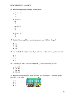 EJERCICIOS SIMCE 4º BÁSICO

46. ¿Cuál de las siguientes divisiones está mal hecha?

   A) 54 : 3 = 18
      24
       0

   B) 74 : 7 = 10
      04
       4

   C) 64 : 5 = 12
      14
       4

   D) 71 : 4 = 18
      31
       1

47. ¿Cuántos bidones de 5 litros se necesitan para envasar 695 litros de agua?

   A)   137
   B)   138
   C)   139
   D)   140

48. Si el dividendo de una división es 29, el divisor es 4 y el cociente 7, ¿cuál es el resto?

   A)   0
   B)   1
   C)   2
   D)   3

49. Cuatro pasajes en bus han costado $ 68.000. ¿Cuánto cuestan tres pasajes?

   A)   $ 17.000
   B)   $ 22.000
   C)   $ 43.000
   D)   $ 51.000

50. ¿Cuál es el mínimo de buses que se necesitan para que viajen 123 turistas si en cada
uno caben 32 personas?

   A)   2
   B)   3
   C)   4
   D)   5



                                                                                                 11
 