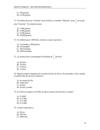 DANNY PERICH – SECTOR MATEMÁTICA

   C) 950 gramos
   D) 6.350 gramos

                                                                                 3
71. Un tambor de aceite “Caserita” pesa 24 kilos y el tambor “Miaceite” pesa         de lo que
                                                                                 4
pesa “Caserita”. En conjunto pesan:

   A)   1.800 gramos
   B)   2.400 gramos
   C)   4.200 gramos
   D)   42.000 gramos

72. Un elefante pesa 3.600 kilos, entonces su peso equivale a:

   A)   3 toneladas y 600 gramos
   B)   36 toneladas
   C)   360 toneladas
   D)   3600 toneladas

                                                    1
73. ¿A cuántos litros corresponden 24 botellas de       de litro?
                                                    4

   A)   96 litros
   B)   24 litros
   C)   12 litros
   D)    6 litros

74. Miguel compró 8 paquetes de un cuarto de kilo de clavos. Si necesitaba 1 kilo y medio,
¿Cuántos kilos de clavos le sobraron?

   A)   un cuarto de kilo
   B)   medio kilo
   C)   un kilo
   D)   un kilo y medio

75. Si el kilo de congrio es $3.200, ¿Cuál es el precio de tres kilos y medio?

   A)   $ 9.600
   B)   $ 12.800
   C)   $ 11.200
   D)   $ 14.400

76. 2 metros equivalen a:

   A) 20 cm.
   B) 200 mm.
   C) 2000 mm.


                                                                                             16
 