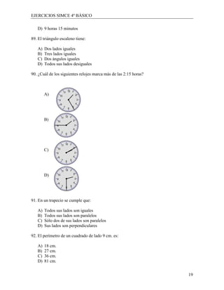 EJERCICIOS SIMCE 4º BÁSICO

   D) 9 horas 15 minutos

89. El triángulo escaleno tiene:

   A)   Dos lados iguales
   B)   Tres lados iguales
   C)   Dos ángulos iguales
   D)   Todos sus lados desiguales

90. ¿Cuál de los siguientes relojes marca más de las 2:15 horas?



        A)




        B)




        C)




        D)




91. En un trapecio se cumple que:

   A)   Todos sus lados son iguales
   B)   Todos sus lados son paralelos
   C)   Sólo dos de sus lados son paralelos
   D)   Sus lados son perpendiculares

92. El perímetro de un cuadrado de lado 9 cm. es:

   A)   18 cm.
   B)   27 cm.
   C)   36 cm.
   D)   81 cm.


                                                                   19
 