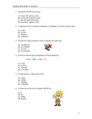 EJERCICIOS SIMCE 4º BÁSICO

  1. El número 20.708 se lee como:

     A)   veinte mil setenta y ocho
     B)   veinte mil setecientos ocho
     C)   dos mil setecientos ocho
     D)   doscientos setenta y ocho

  2. 3 centenas de mil, 5 centenas 4 decenas y 2 unidades se escribe en cifras como:

     A)   3.542
     B)   30.542
     C)   300.542
     D)   3.000.542

  3. Escribe con cifras el número ciento veintitrés mil ciento uno.

     A)   123.000.101
     B)   123.100.001
     C)   123.101
     D)   123.101.000

  4. Escribe el número que corresponde a la descomposición

                7 CM + 3 DM + 4 UM + 7 C

     A)   7.347
     B)   73.470
     C)   734.700
     D)   7.347.000

  5. El equivalente a 1 decena de mil es:

     A)   1.000
     B)   10.000
     C)   100.000
     D)   1.000.000

  6. El valor de la cifra 4 en el número 245.097 es

     A)   4
     B)   40
     C)   4.000
     D)   40.000




                                                                                       3
 