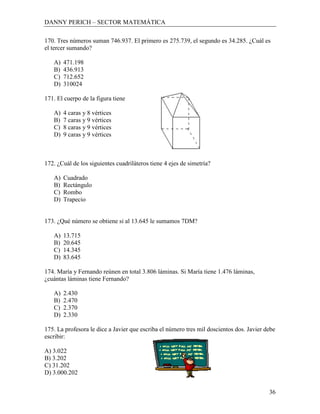 DANNY PERICH – SECTOR MATEMÁTICA

170. Tres números suman 746.937. El primero es 275.739, el segundo es 34.285. ¿Cuál es
el tercer sumando?

   A)   471.198
   B)   436.913
   C)   712.652
   D)   310024

171. El cuerpo de la figura tiene

   A)   4 caras y 8 vértices
   B)   7 caras y 9 vértices
   C)   8 caras y 9 vértices
   D)   9 caras y 9 vértices



172. ¿Cuál de los siguientes cuadriláteros tiene 4 ejes de simetría?

   A)   Cuadrado
   B)   Rectángulo
   C)   Rombo
   D)   Trapecio


173. ¿Qué número se obtiene si al 13.645 le sumamos 7DM?

   A)   13.715
   B)   20.645
   C)   14.345
   D)   83.645

174. María y Fernando reúnen en total 3.806 láminas. Si María tiene 1.476 láminas,
¿cuántas láminas tiene Fernando?

   A)   2.430
   B)   2.470
   C)   2.370
   D)   2.330

175. La profesora le dice a Javier que escriba el número tres mil doscientos dos. Javier debe
escribir:

A) 3.022
B) 3.202
C) 31.202
D) 3.000.202


                                                                                          36
 