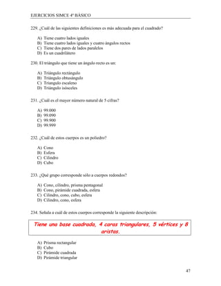 EJERCICIOS SIMCE 4º BÁSICO

229. ¿Cuál de las siguientes definiciones es más adecuada para el cuadrado?

   A)   Tiene cuatro lados iguales
   B)   Tiene cuatro lados iguales y cuatro ángulos rectos
   C)   Tiene dos pares de lados paralelos
   D)   Es un cuadrilátero

230. El triángulo que tiene un ángulo recto es un:

   A)   Triángulo rectángulo
   B)   Triángulo obtusángulo
   C)   Triangulo escaleno
   D)   Triángulo isósceles

231. ¿Cuál es el mayor número natural de 5 cifras?

   A)   99.000
   B)   99.090
   C)   99.900
   D)   99.999

232. ¿Cuál de estos cuerpos es un poliedro?

   A)   Cono
   B)   Esfera
   C)   Cilindro
   D)   Cubo

233. ¿Qué grupo corresponde sólo a cuerpos redondos?

   A)   Cono, cilindro, prisma pentagonal
   B)   Cono, pirámide cuadrada, esfera
   C)   Cilindro, cono, cubo, esfera
   D)   Cilindro, cono, esfera

234. Señala a cuál de estos cuerpos corresponde la siguiente descripción:

 Tiene una base cuadrada, 4 caras triangulares, 5 vértices y 8
                           aristas.

   A)   Prisma rectangular
   B)   Cubo
   C)   Pirámide cuadrada
   D)   Pirámide triangular


                                                                              47
 