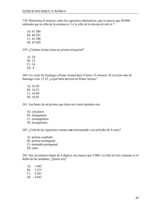 EJERCICIOS SIMCE 4º BÁSICO

238. Determina el número, entre las siguientes alternativas, que es mayor que 40.000,
sabiendo que la cifra de la centena es 3 y la cifra de la decena de mil es 7.

   A)   47.300
   B)   40.307
   C)   43.700
   D)   47.030

239. ¿Cuántas aristas tiene un prisma octogonal?

   A)   24
   B)   12
   C)   16
   D)    8

240. Un vuelo de Santiago a Punta Arenas dura 3 horas 15 minutos. Si el avión sale de
Santiago a las 13:25, ¿a qué hora aterriza en Punta Arenas?

   A)   16:30
   B)   16:35
   C)   16:40
   D)   16:45

241. Las bases de un prisma que tiene seis caras laterales son:

   A)   circulares
   B)   triangulares
   C)   rectangulares
   D)   hexagonales

242. ¿Cuál de los siguientes cuerpos no corresponde a un poliedro de 4 caras?

   A)   prisma cuadrado
   B)   prisma rectangular
   C)   pirámide pentagonal
   D)   cubo

243. Soy un número impar de 4 dígitos, soy mayor que 5.000. La cifra de mis centenas es el
doble de las unidades. ¿Quién soy?

   A)     7.442
   B)     5.235
   C)     5.261
   D)     4.683




                                                                                        49
 