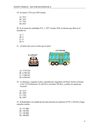 DANNY PERICH – SECTOR MATEMÁTICA

  19. Al sumar 2.576 con 4.945 resulta:

     A)   7511
     B)   7421
     C)   7521
     D)   6521

  20. Si al sumar las cantidades 873 y 5   7 resulta 1470, el número que falta en el
  recuadro es:

     A)   7
     B)   8
     C)   9
     D)   0

  21. ¿Cuánto más caro es el bus que el auto?

                                                   $ 5.735.938

                 $ 1.235.637




     A)   5.735.938
     B)   4.700.301
     C)   5.500.301
     D)   4.500.301

  22. La distancia, viajando en bus y pasando por Argentina, de Punta Arenas a Osorno
      es de 2.272 kilómetros. Si sólo llevo recorrido 385 Km., ¿cuánto me queda por
      recorrer?

     A)   2113
     B)   1887
     C)   1787
     D)   1897

  23. Al Redondear a la unidad de mil más próxima los números 47.937 y 82.654 y luego
  sumarlos resulta:

     A)   131.000
     B)   130.500
     C)   130.000
     D)   140.000


                                                                                        6
 