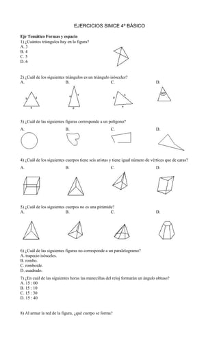 EJERCICIOS SIMCE 4º BÁSICO
Eje Temático Formas y espacio
1) ¿Cuántos triángulos hay en la figura?
A. 3
B. 4
C. 5
D. 6
2) ¿Cuál de los siguientes triángulos es un triángulo isósceles?
A. B. C. D.
3) ¿Cuál de las siguientes figuras corresponde a un polígono?
A. B. C. D.
4) ¿Cuál de los siguientes cuerpos tiene seis aristas y tiene igual número de vértices que de caras?
A. B. C. D.
5) ¿Cuál de los siguientes cuerpos no es una pirámide?
A. B. C. D.
6) ¿Cuál de las siguientes figuras no corresponde a un paralelogramo?
A. trapecio isósceles.
B. rombo.
C. romboide.
D. cuadrado.
7) ¿En cuál de las siguientes horas las manecillas del reloj formarán un ángulo obtuso?
A. 15 : 00
B. 15 : 10
C. 15 : 30
D. 15 : 40
8) Al armar la red de la figura, ¿qué cuerpo se forma?
 