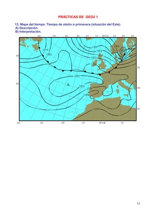 PRÁCTICAS DE GEO2 1

13. Mapa del tiempo. Tiempo de otoño o primavera (situación del Este).
A) Descripción.
B) Interpretación.




                                                                         13
 