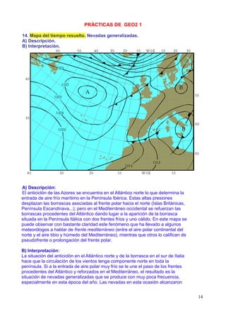 PRÁCTICAS DE GEO2 1

14. Mapa del tiempo resuelto. Nevadas generalizadas.
A) Descripción.
B) Interpretación.




A) Descripción:
El anticiclón de las Azores se encuentra en el Atlántico norte lo que determina la
entrada de aire frío marítimo en la Península Ibérica. Estas altas presiones
desplazan las borrascas asociadas al frente polar hacia el norte (Islas Británicas,
Península Escandinava...); pero en el Mediterráneo occidental se refuerzan las
borrascas procedentes del Atlántico dando lugar a la aparición de la borrasca
situada en la Península Itálica con dos frentes fríos y uno cálido. En este mapa se
puede observar con bastante claridad este fenómeno que ha llevado a algunos
meteorólogos a hablar de frente mediterráneo (entre el aire polar continental del
norte y el aire tibio y húmedo del Mediterráneo), mientras que otros lo califican de
pseudofrente o prolongación del frente polar.

B) Interpretación:
La situación del anticiclón en el Atlántico norte y de la borrasca en el sur de Italia
hace que la circulación de los vientos tenga componente norte en toda la
península. Si a la entrada de aire polar muy frío se le une el paso de los frentes
procedentes del Atlántico y reforzados en el Mediterráneo, el resultado es la
situación de nevadas generalizadas que se produce con muy poca frecuencia,
especialmente en esta época del año. Las nevadas en esta ocasión alcanzaron


                                                                                         14
 