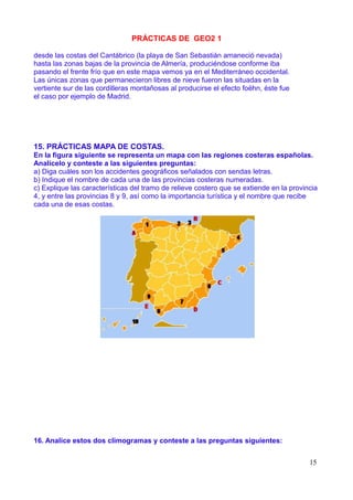 PRÁCTICAS DE GEO2 1

desde las costas del Cantábrico (la playa de San Sebastián amaneció nevada)
hasta las zonas bajas de la provincia de Almería, produciéndose conforme iba
pasando el frente frío que en este mapa vemos ya en el Mediterráneo occidental.
Las únicas zonas que permanecieron libres de nieve fueron las situadas en la
vertiente sur de las cordilleras montañosas al producirse el efecto foëhn, éste fue
el caso por ejemplo de Madrid.




15. PRÁCTICAS MAPA DE COSTAS.
En la figura siguiente se representa un mapa con las regiones costeras españolas.
Analícelo y conteste a las siguientes preguntas:
a) Diga cuáles son los accidentes geográficos señalados con sendas letras.
b) Indique el nombre de cada una de las provincias costeras numeradas.
c) Explique las características del tramo de relieve costero que se extiende en la provincia
4, y entre las provincias 8 y 9, así como la importancia turística y el nombre que recibe
cada una de esas costas.




16. Analice estos dos climogramas y conteste a las preguntas siguientes:


                                                                                         15
 