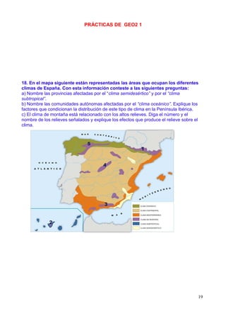 PRÁCTICAS DE GEO2 1




18. En el mapa siguiente están representadas las áreas que ocupan los diferentes
climas de España. Con esta información conteste a las siguientes preguntas:
a) Nombre las provincias afectadas por el “clima semidesértico” y por el “clima
subtropical”.
b) Nombre las comunidades autónomas afectadas por el “clima oceánico”. Explique los
factores que condicionan la distribución de este tipo de clima en la Península Ibérica.
c) El clima de montaña está relacionado con los altos relieves. Diga el número y el
nombre de los relieves señalados y explique los efectos que produce el relieve sobre el
clima.




                                                                                      19
 
