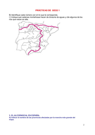 PRÁCTICAS DE GEO2 1

B) Identifique cada número con el río que le corresponda.
C) Indique qué cadenas montañosas hacen de divisoria de aguas y cite algunos de los
ríos que nacen en ella.




3. EL ALCORNOCAL EN ESPAÑA.
A) Indicar el nombre de las provincias afectadas por la mancha más grande del
mapa.


                                                                                      2
 
