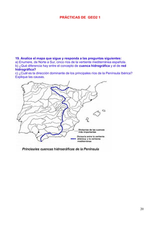 PRÁCTICAS DE GEO2 1




19. Analice el mapa que sigue y responda a las preguntas siguientes:
a) Enumere, de Norte a Sur, cinco ríos de la vertiente mediterránea española.
b) ¿Qué diferencia hay entre el concepto de cuenca hidrográfica y el de red
hidrográfica?
c) ¿Cuál es la dirección dominante de los principales ríos de la Península Ibérica?
Explique las causas.




                                                                                      20
 