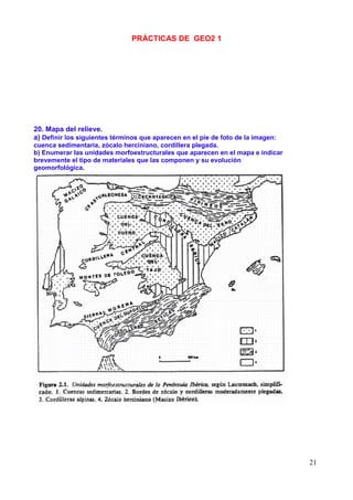 PRÁCTICAS DE GEO2 1




20. Mapa del relieve.
a) Definir los siguientes términos que aparecen en el pie de foto de la imagen:
cuenca sedimentaria, zócalo herciniano, cordillera plegada.
b) Enumerar las unidades morfoestructurales que aparecen en el mapa e indicar
brevemente el tipo de materiales que las componen y su evolución
geomorfológica.




                                                                                  21
 