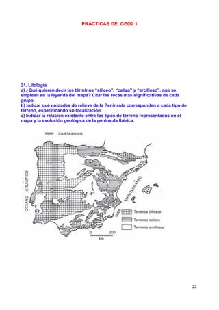 PRÁCTICAS DE GEO2 1




21. Litología
a) ¿Qué quieren decir los términos “silíceo”, “calizo” y “arcilloso”, que se
emplean en la leyenda del mapa? Citar las rocas más significativas de cada
grupo.
b) Indicar qué unidades de relieve de la Península corresponden a cada tipo de
terreno, especificando su localización.
c) Indicar la relación existente entre los tipos de terreno representados en el
mapa y la evolución geológica de la península Ibérica.




                                                                                  22
 