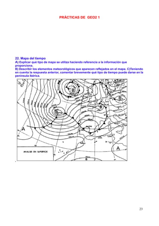 PRÁCTICAS DE GEO2 1




22. Mapa del tiempo
A) Explicar qué tipo de mapa se utiliza haciendo referencia a la información que
proporciona.
B) Describir los elementos meteorológicos que aparecen reflejados en el mapa. C)Teniendo
en cuenta la respuesta anterior, comentar brevemente qué tipo de tiempo puede darse en la
península Ibérica.




.




                                                                                      23
 