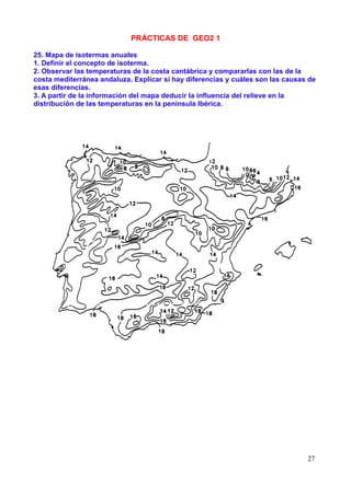 PRÁCTICAS DE GEO2 1

25. Mapa de isotermas anuales
1. Definir el concepto de isoterma.
2. Observar las temperaturas de la costa cantábrica y compararlas con las de la
costa mediterránea andaluza. Explicar si hay diferencias y cuáles son las causas de
esas diferencias.
3. A partir de la información del mapa deducir la influencia del relieve en la
distribución de las temperaturas en la península Ibérica.




                                                                                27
 