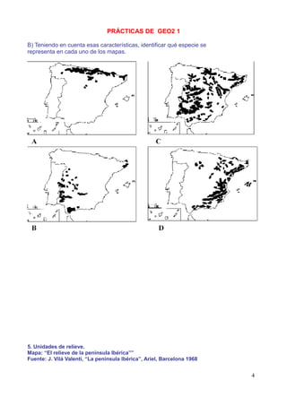PRÁCTICAS DE GEO2 1

B) Teniendo en cuenta esas características, identificar qué especie se
representa en cada uno de los mapas.




5. Unidades de relieve.
Mapa: “El relieve de la península Ibérica””
Fuente: J. Vilá Valentí, “La península Ibérica”, Ariel, Barcelona 1968


                                                                         4
 