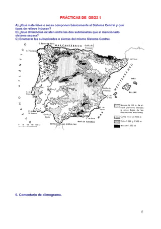 PRÁCTICAS DE GEO2 1

A) ¿Qué materiales o rocas componen básicamente el Sistema Central y qué
tipos de relieve inducen?
B) ¿Qué diferencias existen entre las dos submesetas que el mencionado
sistema separa?
C) Enumerar las subunidades o sierras del mismo Sistema Central.




6. Comentario de climograma.




                                                                           5
 