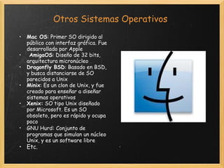 Otros Sistemas Operativos Mac OS : Primer SO dirigido al público con interfaz gráfica. Fue desarrollado por Apple   AmigaOS : Diseño de 32 bits, arquitectura micronúcleo Dragonfly BSD : Basado en BSD, y busca distanciarse de SO parecidos a Unix Minix : Es un clon de Unix, y fue creado para enseñar a diseñar sistemas operativos Xenix:  SO tipo Unix diseñado por Microsoft. Es un SO obsoleto, pero es rápido y ocupa poco GNU Hurd :  Conjunto de programas que simulan un núcleo Unix, y es un software libre Etc. 