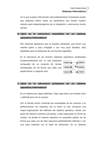 Inés Arabia Díaz 3
Sistemas Informáticos
en la que nuestra intervención será prácticamente innecesaria puesto
que podemos definir todos los parámetros que tendrá nuestro
sistema para despreocuparnos de la instalación y ahorrarnos mucho
tiempo.

6. ¿Qué

es

la

estructura

monolítica

en

un

sistema

operativo/informático?
Son sistemas operativos que no pueden cambiarse, que tienen una
interfaz pobre o poco amigable y son muy poco flexibles. Está
diseñados para la realización de una función específica.
Es la estructura de los primero sistemas operativos constituidos
fundamentalmente por un solo programa
compuesto

de

un

conjunto

de

rutinas

entrelazadas de tal forma que cada una
puede llamar a cualquier otra.

7. ¿Qué

es

la

estructura

jerárquica

en

un

sistema

operativo/informático?
Es un sistema por capas definidas. Cada capa tiene una interfaz clara
y definida para con el usuario.
Con el tiempo fueron creciendo las necesidades de los usuarios y se
perfeccionaron los sistemas, por lo tanto se hizo necesaria una
mayor organización del software del sistema operativo, donde una
parte del sistema contenía sub partes y está organizado en forma de
niveles. Se dividió el sistema operativo en pequeñas partes, de tal
forma que cada una de ellas estuviera perfectamente definida y con
una clara interface con el resto de elementos. En un Sistema

 
