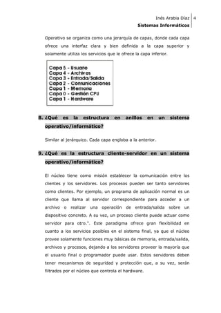 Inés Arabia Díaz 4
Sistemas Informáticos
Operativo se organiza como una jerarquía de capas, donde cada capa
ofrece una interfaz clara y bien definida a la capa superior y
solamente utiliza los servicios que le ofrece la capa inferior.

8. ¿Qué

es

la

estructura

en

anillos

en

un

sistema

operativo/informático?
Similar al jerárquico. Cada capa engloba a la anterior.

9. ¿Qué es la estructura cliente-servidor en un sistema
operativo/informático?
El núcleo tiene como misión establecer la comunicación entre los
clientes y los servidores. Los procesos pueden ser tanto servidores
como clientes. Por ejemplo, un programa de aplicación normal es un
cliente que llama al servidor correspondiente para acceder a un
archivo

o

realizar

una

operación

de

entrada/salida

sobre

un

dispositivo concreto. A su vez, un proceso cliente puede actuar como
servidor para otro.". Este paradigma ofrece gran flexibilidad en
cuanto a los servicios posibles en el sistema final, ya que el núcleo
provee solamente funciones muy básicas de memoria, entrada/salida,
archivos y procesos, dejando a los servidores proveer la mayoría que
el usuario final o programador puede usar. Estos servidores deben
tener mecanismos de seguridad y protección que, a su vez, serán
filtrados por el núcleo que controla el hardware.

 