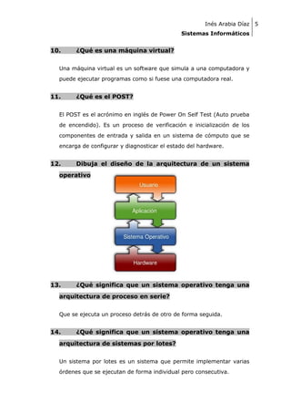 Inés Arabia Díaz 5
Sistemas Informáticos

10.

¿Qué es una máquina virtual?

Una máquina virtual es un software que simula a una computadora y
puede ejecutar programas como si fuese una computadora real.

11.

¿Qué es el POST?

El POST es el acrónimo en inglés de Power On Self Test (Auto prueba
de encendido). Es un proceso de verificación e inicialización de los
componentes de entrada y salida en un sistema de cómputo que se
encarga de configurar y diagnosticar el estado del hardware.

12.

Dibuja el diseño de la arquitectura de un sistema

operativo

13.

¿Qué significa que un sistema operativo tenga una

arquitectura de proceso en serie?
Que se ejecuta un proceso detrás de otro de forma seguida.

14.

¿Qué significa que un sistema operativo tenga una

arquitectura de sistemas por lotes?
Un sistema por lotes es un sistema que permite implementar varias
órdenes que se ejecutan de forma individual pero consecutiva.

 
