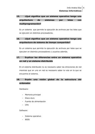 Inés Arabia Díaz 6
Sistemas Informáticos

15.

¿Qué significa que un sistema operativo tenga una

arquitectura

de

sistemas

por

lotes

con

multiprogramación?
Es un sistema que permite la ejecución de archivos por los lotes que
se ejecuten en distintos procesadores.

16.

¿Qué significa que un sistema operativo tenga una

arquitectura de sistema de tiempo compartido?
Es un sistema que permite la ejecución de archivos por lotes que se
ejecuten en distintos procesadores y usuarios además.

17.

Explicar las diferencias entre un sistema operativo

en red y un sistema distribuido
En el sistema distribuido no es necesario saber las direcciones de red
mientras que en uno en red es necesario saber la ruta en la que se
encuentra el sistema.

18.

Expón

una

visión

ordenador
Hardware:
-

Memoria principal

-

Disco duro

-

Fuente de alimentación

-

CPU

Software:
-

Sistema operativo

-

BIOS

global

de

la

estructura

del

 