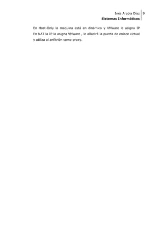 Inés Arabia Díaz 9
Sistemas Informáticos
En Host-Only la maquina está en dinámico y VMware le asigna IP
En NAT la IP la asigna VMware , le añadirá la puerta de enlace virtual
y utiliza al anfitrión como proxy.

 
