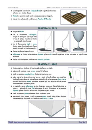 TECNOLOXÍA 4º ESO. TEMA 5: DISEÑO AISISTIDO POR ORDENADOR: INTRODUCCIÓN AL GOOGLE SKETCHUP
➔ Levantar (con la herramienta empujar/tirar) la superficie interior de
la fuente, para simular el agua.
➔ Pintar las superficies de la fuente y las escaleras a vuestro gusto.
➔ Guardar el resultado en tu pendrive como Práctica 09-Fuente.
PRÁCTICA 10: COPA
➔ Dibujar un círculo.
➔ Con la herramienta rectángulo,
dibujar un rectángulo que tenga como
vértices de la base el centro del círculo
y un punto de la circunferencia.
➔ Con la herramienta lápiz y arco,
dibujar sobre el rectángulo una figura
como la mostrada en la primera gráfica.
➔ Eliminar las 3 superficies sobrantes.
➔ Seleccionar el círculo, la herramienta sígueme y hacer clic sobre la superficie vertical para crear la superficie de
revolución.
➔ Guardar el resultado en tu pendrive como Práctica 10-Copa.
PRÁCTICA 11: ARCO
➔ Dibujar un prisma similar al de la primera de las figuras mostrada.
➔ Sobre una de sus caras trazar un arco como el de la figura.
➔ Con la herramienta empujar/tirar, eliminar el interior del arco.
➔ Sobre una de las bases interior del arco, y a nivel del suelo, dibujar una superficie
similar a la mostrada en la tercera figura, ayudándote de la herramientas línea y arco
(utiliza la herramienta medir, para crear las guías que nos permitan tener el mismo
contorno a ambos lados de la pared).
➔ En una de las caras, seleccionar las tres líneas que conforman el arco (seleccionar la
primera, y pulsando la tecla Ctrl seleccionar el resto). Seleccionar la herramienta
sígueme, y hacer clic sobre la superficie dibujada en el paso anterior.
➔ Con la herramienta pintar, colorea el objeto creado a tu gusto.
➔ Seleccionar la figura humana, y con la herramienta mover, situarla debajo del arco dibujado.
Finalmente guardar el resultado en tu pendrive como Práctica 11-Arco.
TEMA 5: DISEÑO AISISTIDO POR ORDENADOR: INTRODUCCIÓN AL GOOGLE SKETCHUP PÁGINA 10 DE 17
 