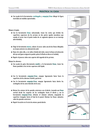 TECNOLOXÍA 4º ESO. TEMA 5: DISEÑO AISISTIDO POR ORDENADOR: INTRODUCCIÓN AL GOOGLE SKETCHUP
PRÁCTICA 14: CASA
➔ Con ayuda de la herramientas rectángulo y empujar/tirar dibujar la figura
mostrada con medidas aproximadas.
Dibujar el tejado:
➔ Con la herramienta línea seleccionada, trazar las rectas que dividen las
superficies superiores de los prismas en dos partes iguales (acordarse que
cuando el cursor toca el punto medio de un segmento aparece un un mensaje
advirtiéndolo).
➔ Elegir la herramienta mover, colocar el cursor sobre una de las líneas dibujadas
en el paso anterior (se coloreará de azul).
➔ Hacer clic sobre ella, y sin soltar el botón del ratón, mover la línea en la dirección
del eje azul (para asegurarte puedes pulsar la flecha arriba en el teclado).
➔ Repetir el proceso sobre cara superior del segundo de los prismas.
Dibujar los alerones:
➔ Con ayuda de guías (herramienta medir), y la herramienta línea, trazar las
líneas paralelas a las aristas superiores del tejado.
➔ Con la herramienta empujar/tirar, empujar ligeramente hacia fuera la
superficies de los alerones frontal y posterior.
➔ Con la herramienta empujar/tirar, empujar ligeramente hacia dentro los
rectángulos de las caras laterales de la casa.
➔ Retocar las uniones de las paredes exteriores con el alerón, trazando una línea
vertical desde las esquinas de los rectángulos hasta el alerón y, con la
herramienta empujar/tirar, eliminar el volumen sobrante, empujando la
superficie triangular hasta el final de la pared. Eliminar las líneas sobrantes
sobre las paredes exteriores.
➔ Repetir la acción en el resto de uniones pared-alerón.
BIEN
MAL
TEMA 5: DISEÑO AISISTIDO POR ORDENADOR: INTRODUCCIÓN AL GOOGLE SKETCHUP PÁGINA 13 DE 17
 