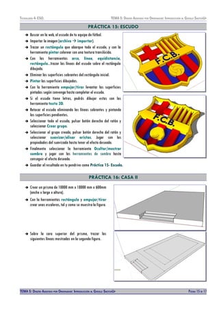 TECNOLOXÍA 4º ESO. TEMA 5: DISEÑO AISISTIDO POR ORDENADOR: INTRODUCCIÓN AL GOOGLE SKETCHUP
PRÁCTICA 15: ESCUDO
➔ Buscar en la web, el escudo de tu equipo de fútbol.
➔ Importar la imagen (archivo  importar).
➔ Trazar un rectángulo que abarque todo el escudo, y con la
herramienta pintar colorear con una textura translúcida.
➔ Con las herramientas arco, línea, equidistancia,
rectángulo...trazar las líneas del escudo sobre el rectángulo
dibujado.
➔ Eliminar las superficies sobrantes del rectángulo inicial.
➔ Pintar las superficies dibujadas.
➔ Con la herramienta empujar/tirar levantar las superficies
pintadas según convenga hasta completar el escudo.
➔ Si el escudo tiene letras, podrás dibujar estas con las
herramienta texto 3D.
➔ Retocar el escudo eliminando las líneas sobrantes y pintando
las superficies pendientes.
➔ Seleccionar todo el escudo, pulsar botón derecho del ratón y
seleccionar Crear grupo.
➔ Seleccionar el grupo creado, pulsar botón derecho del ratón y
seleccionar suavizar/alisar aristas. Jugar con las
propiedades del suavizado hasta tener el efecto deseado.
➔ Finalmente seleccionar la herramienta Ocultar/mostrar
sombra y jugar con las herramientas de sombra hasta
conseguir el efecto deseado.
➔ Guardar el resultado en tu pendrive como Práctica 15- Escudo.
PRÁCTICA 16: CASA II
➔ Crear un prisma de 10000 mm x 18000 mm x 600mm
(ancho x largo x altura).
➔ Con la herramientas rectángulo y empujar/tirar
crear unas escaleras, tal y como se muestra la figura.
➔ Sobre la cara superior del prisma, trazar las
siguientes líneas mostradas en la segunda figura.
TEMA 5: DISEÑO AISISTIDO POR ORDENADOR: INTRODUCCIÓN AL GOOGLE SKETCHUP PÁGINA 15 DE 17
 