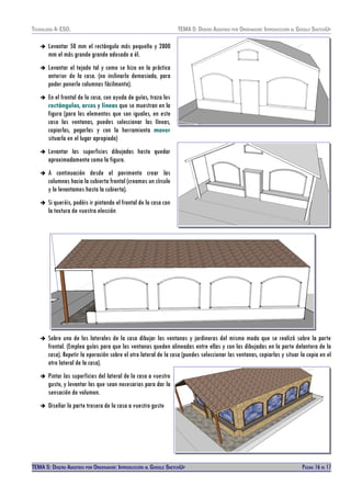 TECNOLOXÍA 4º ESO. TEMA 5: DISEÑO AISISTIDO POR ORDENADOR: INTRODUCCIÓN AL GOOGLE SKETCHUP
➔ Levantar 50 mm el rectángulo más pequeño y 2800
mm el más grande grande adosado a él.
➔ Levantar el tejado tal y como se hizo en la práctica
anterior de la casa. (no inclinarlo demasiado, para
poder ponerle columnas fácilmente).
➔ En el frontal de la casa, con ayuda de guías, traza los
rectángulos, arcos y líneas que se muestran en la
figura (para los elementos que son iguales, en este
caso las ventanas, puedes seleccionar las líneas,
copiarlas, pegarlas y con la herramienta mover
situarla en el lugar apropiado)
➔ Levantar las superficies dibujadas hasta quedar
aproximadamente como la figura.
➔ A continuación desde el pavimento crear las
columnas hacia la cubierta frontal (creamos un círculo
y lo levantamos hasta la cubierta).
➔ Si queréis, podéis ir pintando el frontal de la casa con
la textura de vuestra elección
➔ Sobre uno de los laterales de la casa dibujar las ventanas y jardineras del mismo modo que se realizó sobre la parte
frontal. (Emplea guías para que las ventanas queden alineadas entre ellas y con las dibujadas en la parte delantera de la
casa). Repetir la operación sobre el otro lateral de la casa (puedes seleccionar las ventanas, copiarlas y situar la copia en el
otro lateral de la casa).
➔ Pintar las superficies del lateral de la casa a vuestro
gusto, y levantar las que sean necesarias para dar la
sensación de volumen.
➔ Diseñar la parte trasera de la casa a vuestro gusto
TEMA 5: DISEÑO AISISTIDO POR ORDENADOR: INTRODUCCIÓN AL GOOGLE SKETCHUP PÁGINA 16 DE 17
 