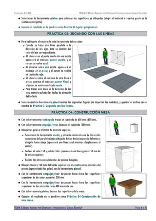 TECNOLOXÍA 4º ESO. TEMA 5: DISEÑO AISISTIDO POR ORDENADOR: INTRODUCCIÓN AL GOOGLE SKETCHUP
➔ Seleccionar la herramienta pintar para colorear las superficies ya dibujadas (elegir el material a vuestro gusto en la
ventana emergente).
➔ Guardar el resultado en tu pendrive como Práctica 02-Figuras poligonales-I.
PRÁCTICA 03: JUGANDO CON LAS LÍNEAS
➔ Para habituarte al empleo de esta herramienta debes saber:
✔ Cuando se traza una línea paralela a la
dirección de los ejes, ésta se ilumina del
color del eje correspondiente.
✔ Al situarse en el punto medio de una arista
aparecerá el mensaje punto medio, y el
cursor se vuelve azul.
✔ Al situarse sobre una arista, aparecerá el
mensaje en la arista, y el cursor se vuelve
un cuadrado rojo.
✔ Al situarse sobre el extremo de otra línea o
arista, aparece el mensaje punto final, y
el cursor se vuelve un círculo verde.
✔ Para trazar una línea en la dirección de los
ejes, mantén pulsado las teclas de dirección
del teclado.
➔ Seleccionando la herramienta pincel realiza las siguientes figuras (no importan las medidas), y guardar el archivo con el
nombre de Práctica 3- Jugando con las líneas.
PRÁCTICA 04: CONSTRUCCIÓN MESA
➔ Con la herramienta rectángulo trazar un cuadrado de 650 mm x650 mm,.
➔ Con la herramienta empujar/tirar, levantar el cuadrado 1000 mm.
➔ Dibujar las guías a 150 mm de la arista superior:
✔ Seleccionar la herramienta medir, y situarla encima de una de las aristas
superiores del paralelepípedo dibujado. Pulsar botón izquierdo del ratón y
dirigirlo hacia abajo (aparecerá una línea azul mientras desplazamos el
cursor).
✔ Teclear el valor 150 y pulsar Enter. (aparecerá una línea guía a 150 mm de
la arista superior)
✔ Repetir las otras caras laterales de prisma dibujado.
➔ Dibujar líneas a 150 mm del borde superior en las cuatro caras laterales del
prisma (aprovechado las guías), con la herramienta pincel.
➔ Con la herramienta empujar/tirar desplazar hacia fuera las superficies
superiores de dos caras opuestas 200 mm
➔ Con la herramienta empujar/tirar desplazar hacia fuera las superficies
superiores de las otras dos caras 400 mm cada una.
➔ Con la herramienta pintar, decorar las superficies de la mesa.
➔ Guardar el resultado en tu pendrive como Práctica 04-Construcción de
una mesa.
TEMA 5: DISEÑO AISISTIDO POR ORDENADOR: INTRODUCCIÓN AL GOOGLE SKETCHUP PÁGINA 6 DE 17
 
