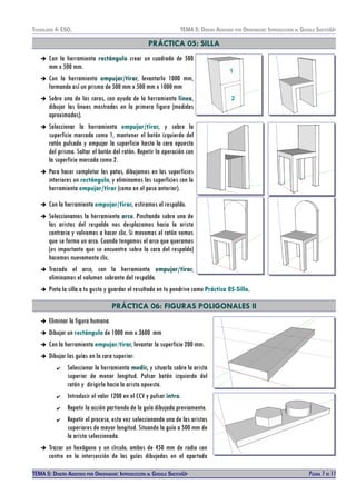 TECNOLOXÍA 4º ESO. TEMA 5: DISEÑO AISISTIDO POR ORDENADOR: INTRODUCCIÓN AL GOOGLE SKETCHUP
PRÁCTICA 05: SILLA
➔ Con la herramienta rectángulo crear un cuadrado de 500
mm x 500 mm.
➔ Con la herramienta empujar/tirar, levantarlo 1000 mm,
formando así un prisma de 500 mm x 500 mm x 1000 mm
➔ Sobre una de las caras, con ayuda de la herramienta línea,
dibujar las lineas mostradas en la primera figura (medidas
aproximadas).
➔ Seleccionar la herramienta empujar/tirar, y sobre la
superficie marcada como 1, mantener el botón izquierdo del
ratón pulsado y empujar la superficie hasta la cara opuesta
del prisma. Soltar el botón del ratón. Repetir la operación con
la superficie marcada como 2.
➔ Para hacer completar las patas, dibujamos en las superficies
interiores un rectángulo, y eliminamos las superficies con la
herramienta empujar/tirar (como en el paso anterior).
➔ Con la herramienta empujar/tirar, estiramos el respaldo.
➔ Seleccionamos la herramienta arco. Pinchando sobre una de
las aristas del respaldo nos desplazamos hacia la arista
contraria y volvemos a hacer clic. Si movemos el ratón vemos
que se forma un arco. Cuando tengamos el arco que queramos
(es importante que se encuentre sobre la cara del respaldo)
hacemos nuevamente clic.
➔ Trazado el arco, con la herramienta empujar/tirar,
eliminamos el volumen sobrante del respaldo.
➔ Pinta la silla a tu gusto y guardar el resultado en tu pendrive como Práctica 05-Silla.
PRÁCTICA 06: FIGURAS POLIGONALES II
➔ Eliminar la figura humana
➔ Dibujar un rectángulo de 1000 mm x 3600 mm
➔ Con la herramienta empujar/tirar, levantar la superficie 200 mm.
➔ Dibujar las guías en la cara superior:
✔ Seleccionar la herramienta medir, y situarla sobre la arista
superior de menor longitud. Pulsar botón izquierdo del
ratón y dirigirlo hacia la arista opuesta.
✔ Introducir el valor 1200 en el CCV y pulsar intro.
✔ Repetir la acción partiendo de la guía dibujada previamente.
✔ Repetir el proceso, esta vez seleccionando una de las aristas
superiores de mayor longitud. Situando la guía a 500 mm de
la arista seleccionada.
➔ Trazar un hexágono y un círculo, ambos de 450 mm de radio con
centro en la intersección de las guías dibujadas en el apartado
TEMA 5: DISEÑO AISISTIDO POR ORDENADOR: INTRODUCCIÓN AL GOOGLE SKETCHUP PÁGINA 7 DE 17
 